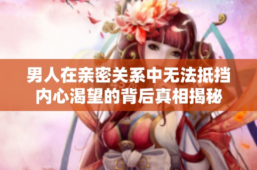 男人在亲密关系中无法抵挡内心渴望的背后真相揭秘