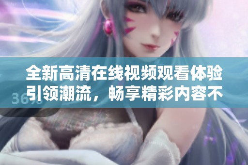 全新高清在线视频观看体验引领潮流，畅享精彩内容不容错过