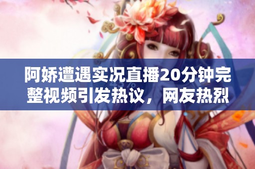 阿娇遭遇实况直播20分钟完整视频引发热议，网友热烈讨论