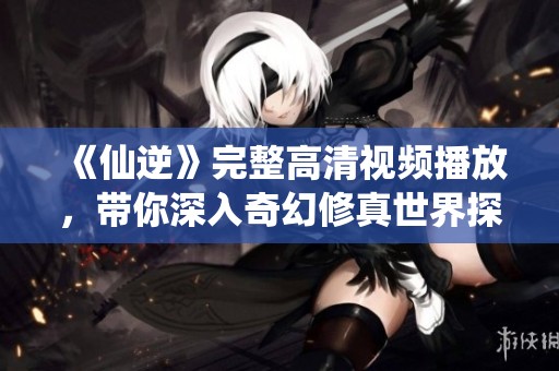 《仙逆》完整高清视频播放，带你深入奇幻修真世界探险体验
