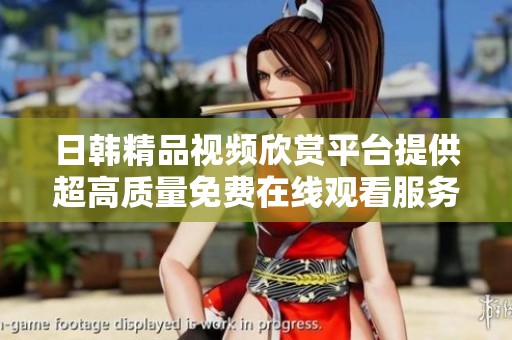 日韩精品视频欣赏平台提供超高质量免费在线观看服务