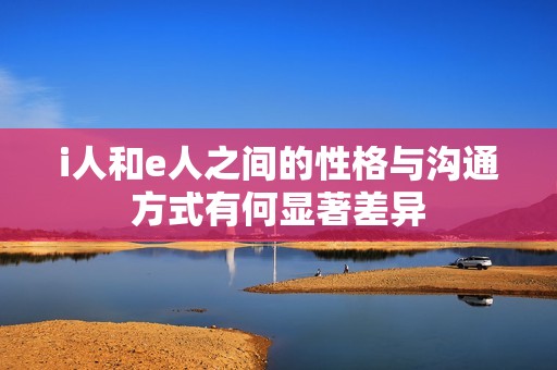 i人和e人之间的性格与沟通方式有何显著差异