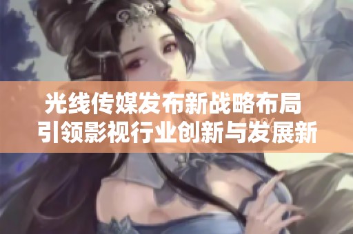 光线传媒发布新战略布局 引领影视行业创新与发展新方向