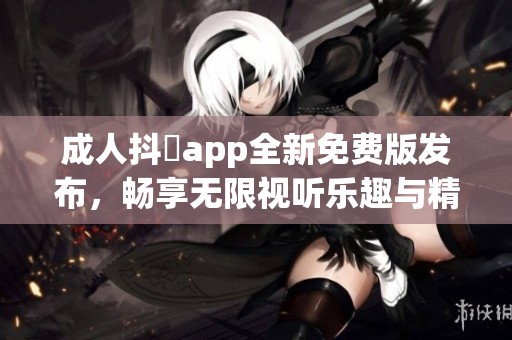 成人抖抈app全新免费版发布，畅享无限视听乐趣与精彩内容