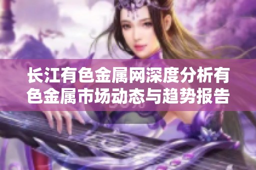 长江有色金属网深度分析有色金属市场动态与趋势报告