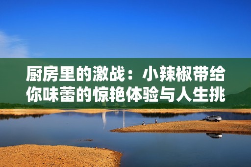 厨房里的激战：小辣椒带给你味蕾的惊艳体验与人生挑战