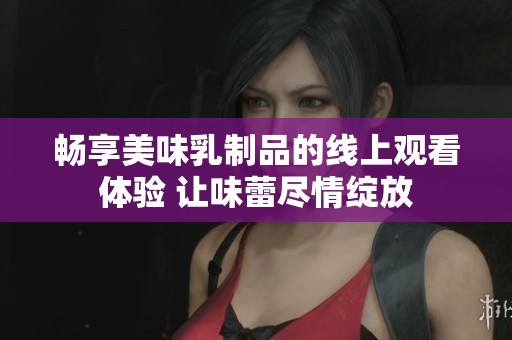 畅享美味乳制品的线上观看体验 让味蕾尽情绽放