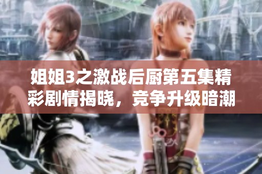姐姐3之激战后厨第五集精彩剧情揭晓，竞争升级暗潮涌动