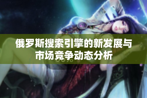 俄罗斯搜索引擎的新发展与市场竞争动态分析