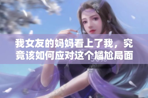 我女友的妈妈看上了我，究竟该如何应对这个尴尬局面