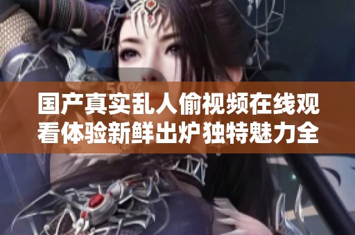国产真实乱人偷视频在线观看体验新鲜出炉独特魅力全面呈现