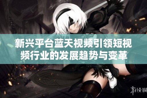新兴平台蓝天视频引领短视频行业的发展趋势与变革