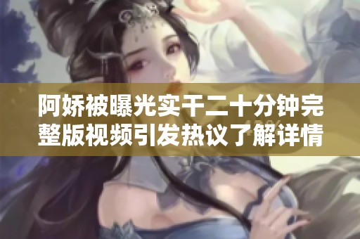 阿娇被曝光实干二十分钟完整版视频引发热议了解详情