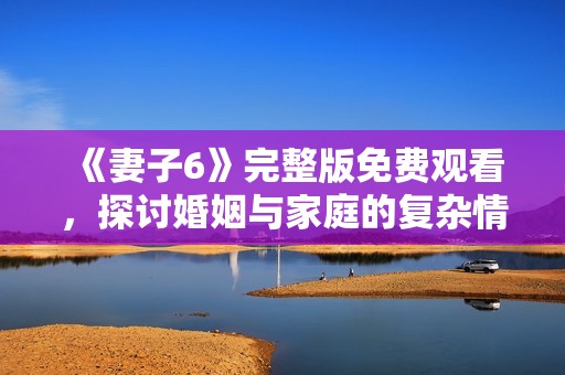 《妻子6》完整版免费观看，探讨婚姻与家庭的复杂情感故事