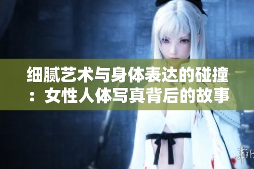 细腻艺术与身体表达的碰撞：女性人体写真背后的故事与魅力