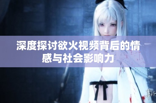 深度探讨欲火视频背后的情感与社会影响力