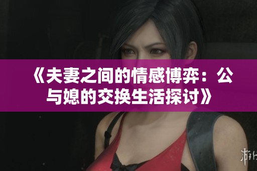 《夫妻之间的情感博弈：公与媳的交换生活探讨》