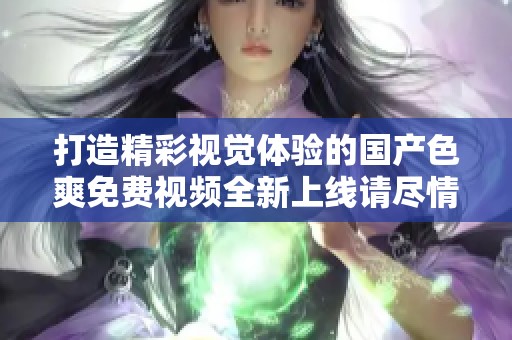 打造精彩视觉体验的国产色爽免费视频全新上线请尽情享受