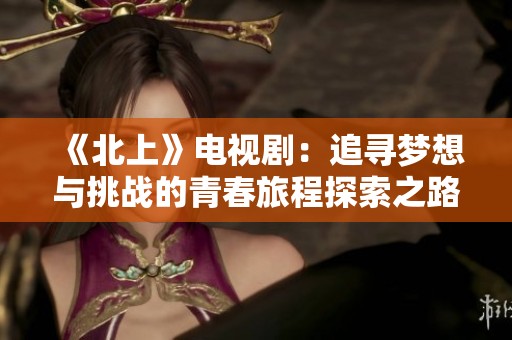 《北上》电视剧：追寻梦想与挑战的青春旅程探索之路