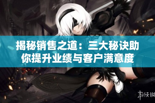 揭秘销售之道：三大秘诀助你提升业绩与客户满意度