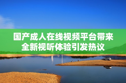 国产成人在线视频平台带来全新视听体验引发热议