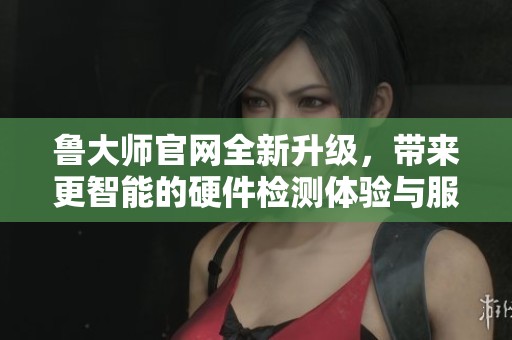 鲁大师官网全新升级，带来更智能的硬件检测体验与服务