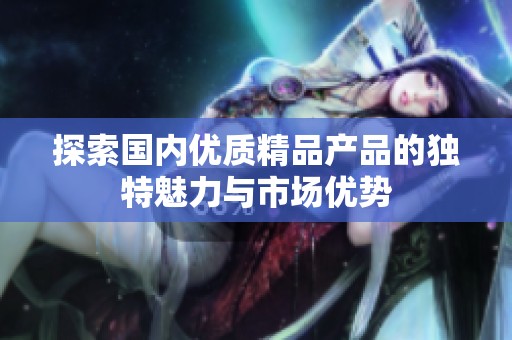 探索国内优质精品产品的独特魅力与市场优势