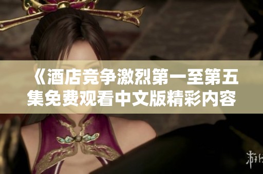 《酒店竞争激烈第一至第五集免费观看中文版精彩内容》