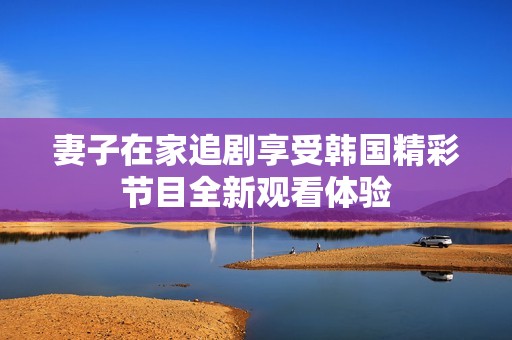 妻子在家追剧享受韩国精彩节目全新观看体验