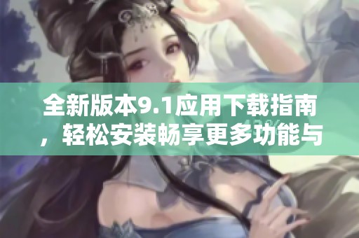 全新版本9.1应用下载指南，轻松安装畅享更多功能与体验