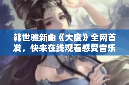 韩世雅新曲《大度》全网首发，快来在线观看感受音乐魅力