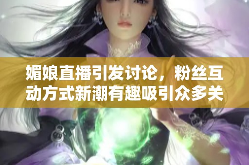 媚娘直播引发讨论，粉丝互动方式新潮有趣吸引众多关注