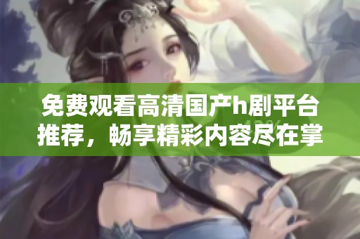 免费观看高清国产h剧平台推荐，畅享精彩内容尽在掌握之中