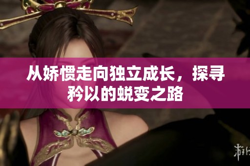 从娇惯走向独立成长，探寻矜以的蜕变之路