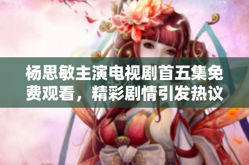 杨思敏主演电视剧首五集免费观看，精彩剧情引发热议