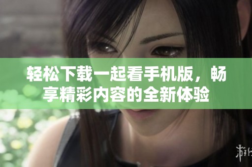 轻松下载一起看手机版，畅享精彩内容的全新体验