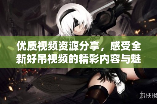 优质视频资源分享，感受全新好吊视频的精彩内容与魅力