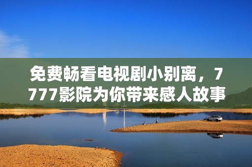 免费畅看电视剧小别离，7777影院为你带来感人故事与温暖瞬间