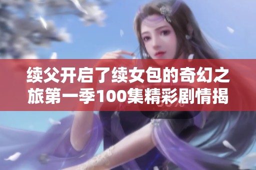续父开启了续女包的奇幻之旅第一季100集精彩剧情揭秘