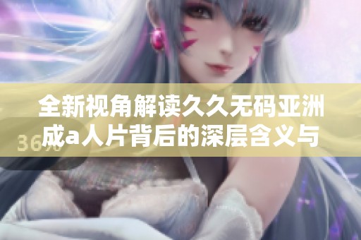 全新视角解读久久无码亚洲成a人片背后的深层含义与文化影响