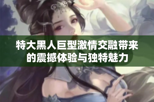 特大黑人巨型激情交融带来的震撼体验与独特魅力