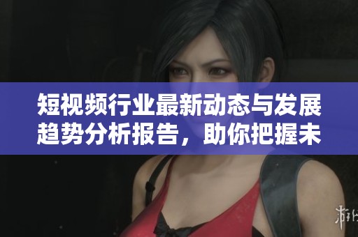 短视频行业最新动态与发展趋势分析报告，助你把握未来机遇