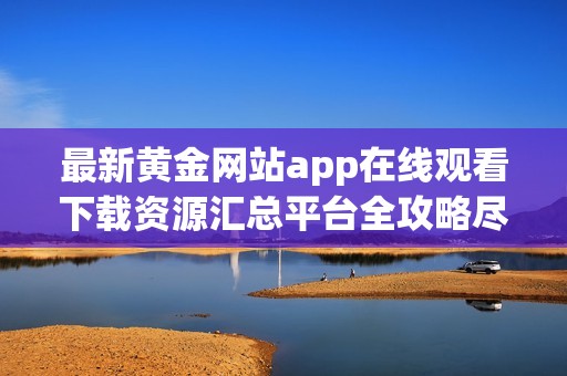 最新黄金网站app在线观看下载资源汇总平台全攻略尽在这里