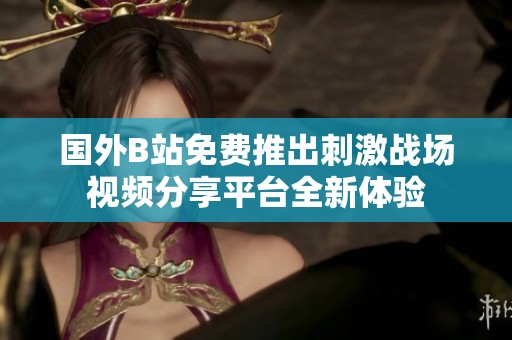 国外B站免费推出刺激战场视频分享平台全新体验