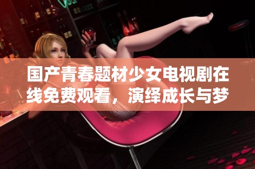 国产青春题材少女电视剧在线免费观看，演绎成长与梦想的故事