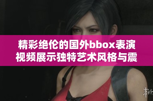 精彩绝伦的国外bbox表演视频展示独特艺术风格与震撼舞步