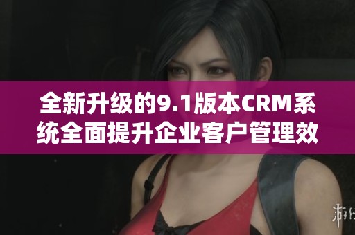 全新升级的9.1版本CRM系统全面提升企业客户管理效率