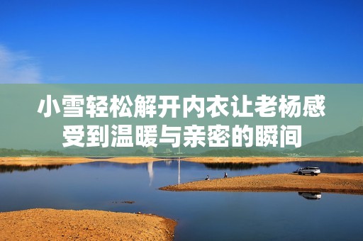 小雪轻松解开内衣让老杨感受到温暖与亲密的瞬间