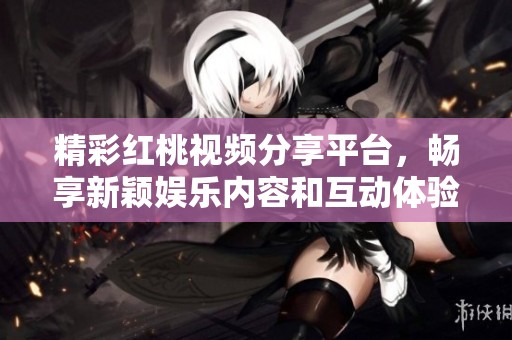 精彩红桃视频分享平台，畅享新颖娱乐内容和互动体验