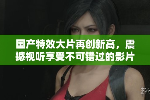 国产特效大片再创新高，震撼视听享受不可错过的影片推荐